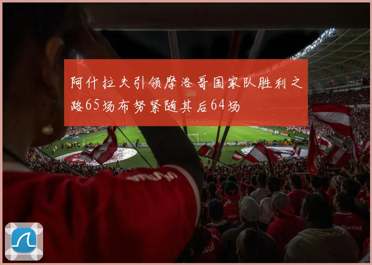阿什拉夫引领摩洛哥国家队胜利之路65场布努紧随其后64场