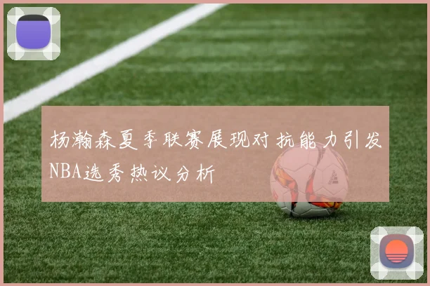 杨瀚森夏季联赛展现对抗能力引发NBA选秀热议分析