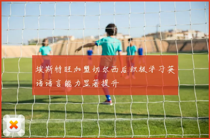 埃斯特旺加盟切尔西后积极学习英语语言能力显著提升