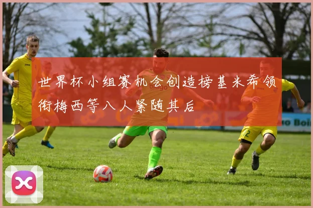 世界杯小组赛机会创造榜基米希领衔梅西等八人紧随其后