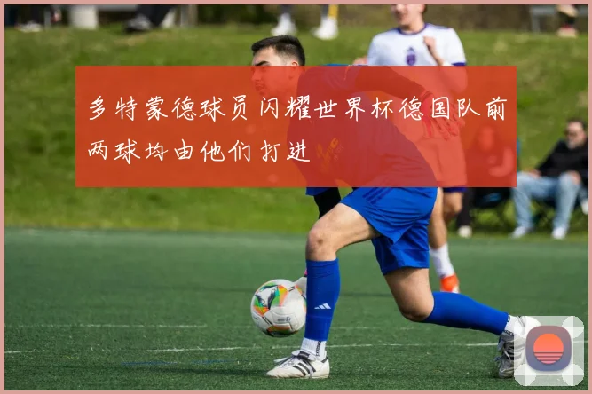 多特蒙德球员闪耀世界杯德国队前两球均由他们打进