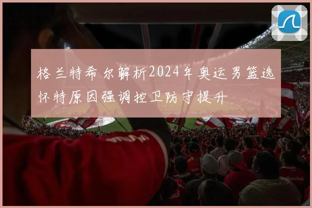 格兰特希尔解析2024年奥运男篮选怀特原因强调控卫防守提升