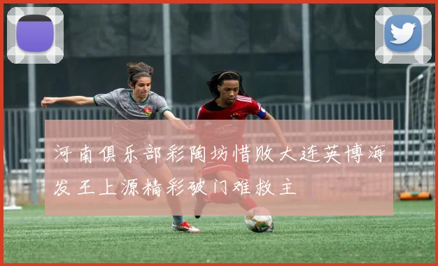 河南俱乐部彩陶坊惜败大连英博海发王上源精彩破门难救主
