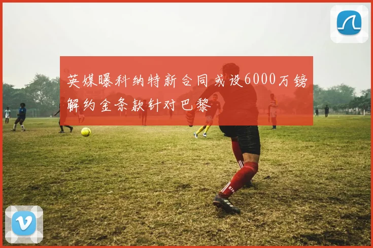 英媒曝科纳特新合同或设6000万镑解约金条款针对巴黎