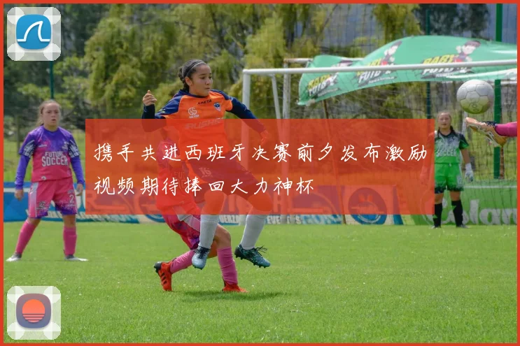 携手共进西班牙决赛前夕发布激励视频期待捧回大力神杯