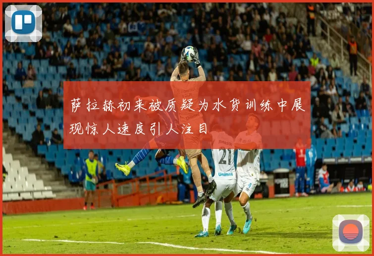 萨拉赫初来被质疑为水货训练中展现惊人速度引人注目