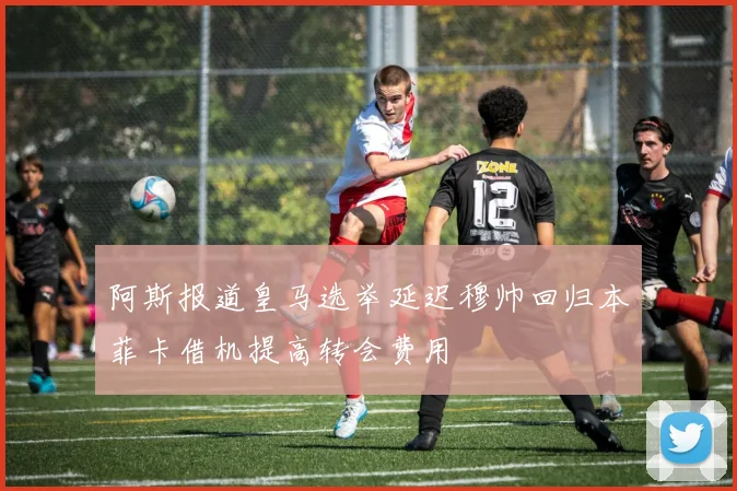 阿斯报道皇马选举延迟穆帅回归本菲卡借机提高转会费用