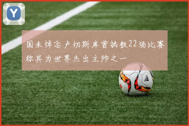 国米悼念卢切斯库曾执教22场比赛称其为世界杰出主帅之一