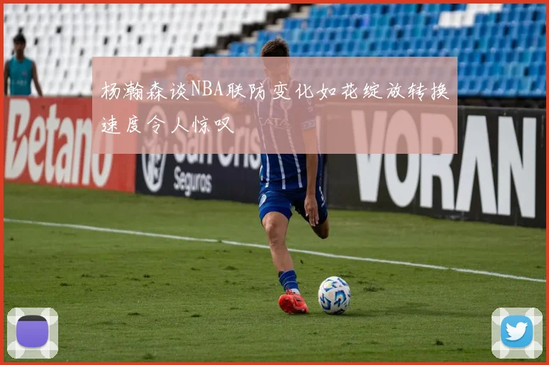 杨瀚森谈NBA联防变化如花绽放转换速度令人惊叹