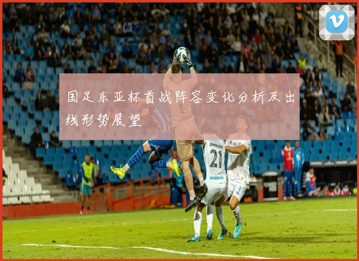 国足东亚杯首战阵容变化分析及出线形势展望