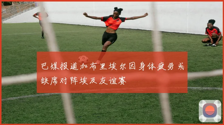 巴媒报道加布里埃尔因身体疲劳或缺席对阵埃及友谊赛