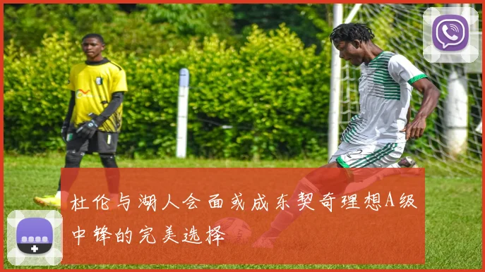 杜伦与湖人会面或成东契奇理想A级中锋的完美选择