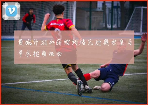 曼城计划加薪续约格瓦迪奥尔皇马寻求挖角机会