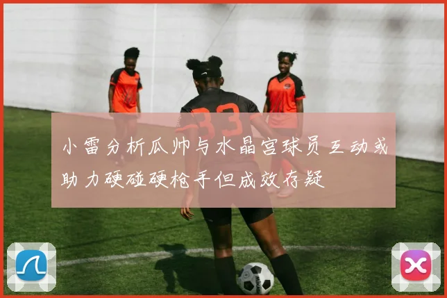 小雷分析瓜帅与水晶宫球员互动或助力硬碰硬枪手但成效存疑
