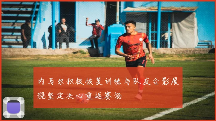 内马尔积极恢复训练与队友合影展现坚定决心重返赛场