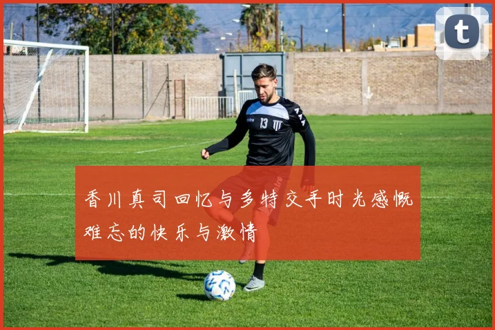 香川真司回忆与多特交手时光感慨难忘的快乐与激情