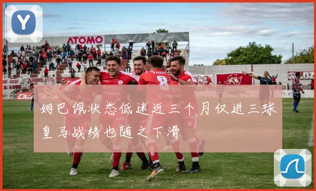姆巴佩状态低迷近三个月仅进三球皇马战绩也随之下滑