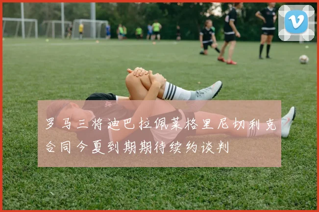 罗马三将迪巴拉佩莱格里尼切利克合同今夏到期期待续约谈判