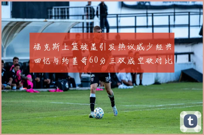 福克斯上篮被盖引发热议威少经典回忆与约基奇60分三双成空砍对比