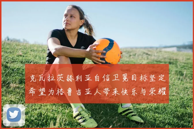克瓦拉茨赫利亚自信卫冕目标坚定希望为格鲁吉亚人带来快乐与荣耀
