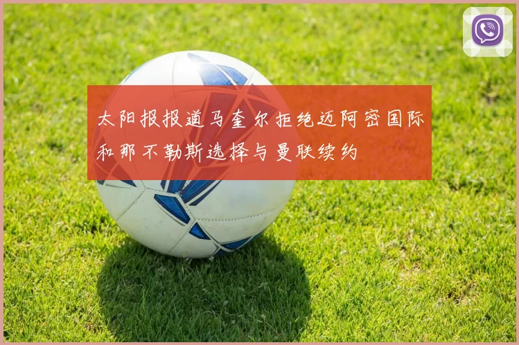 太阳报报道马奎尔拒绝迈阿密国际和那不勒斯选择与曼联续约