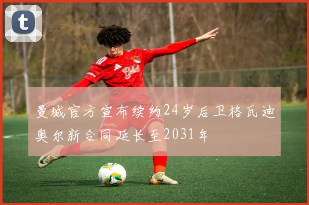 曼城官方宣布续约24岁后卫格瓦迪奥尔新合同延长至2031年