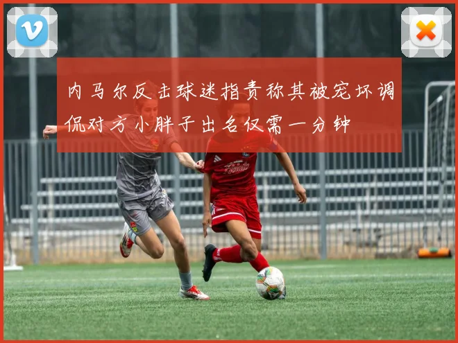 内马尔反击球迷指责称其被宠坏调侃对方小胖子出名仅需一分钟