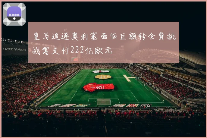 皇马追逐奥利塞面临巨额转会费挑战需支付222亿欧元