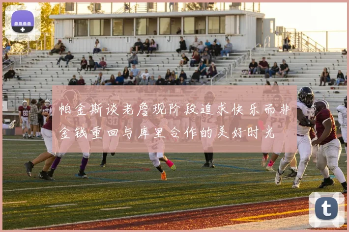 帕金斯谈老詹现阶段追求快乐而非金钱重回与库里合作的美好时光