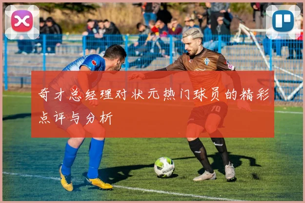 奇才总经理对状元热门球员的精彩点评与分析