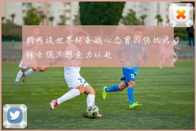 科内谈世界杯备战心态曾因伤忧虑转会现只想全力以赴