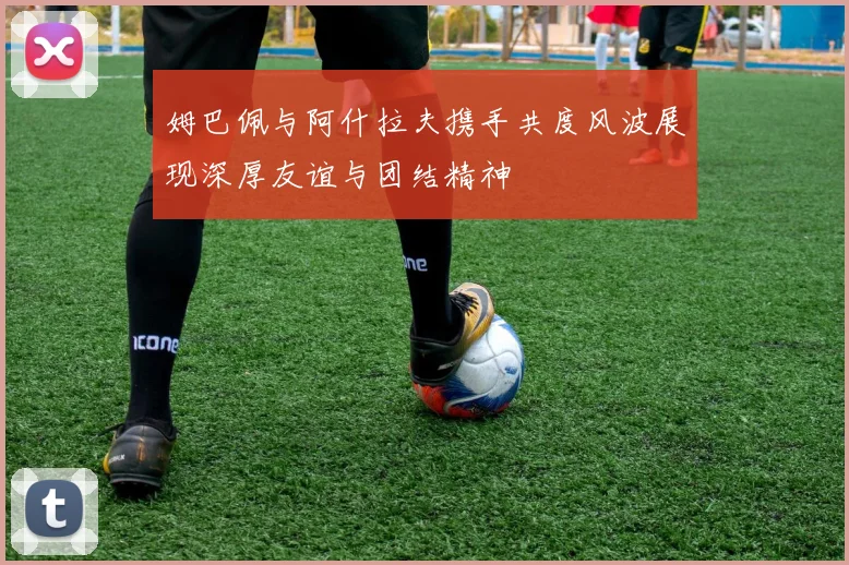 姆巴佩与阿什拉夫携手共度风波展现深厚友谊与团结精神