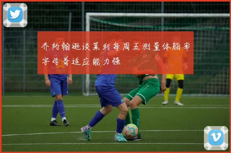 乔约翰逊谈莱利每周五测量体脂率字母哥适应能力强