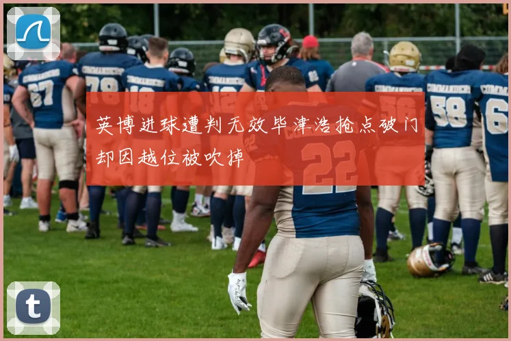 英博进球遭判无效毕津浩抢点破门却因越位被吹掉