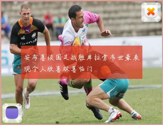 安布喜谈国足战胜库拉索韦世豪表现令人欣喜双喜临门