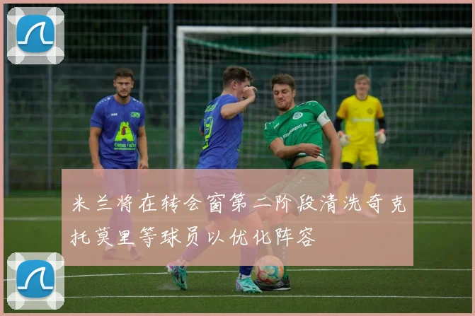米兰将在转会窗第二阶段清洗奇克托莫里等球员以优化阵容