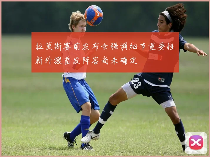 拉莫斯赛前发布会强调细节重要性新外援首发阵容尚未确定