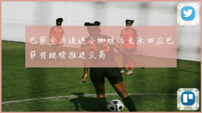 巴萨全力追逐小蜘蛛马竞未回应巴萨将继续推进交易