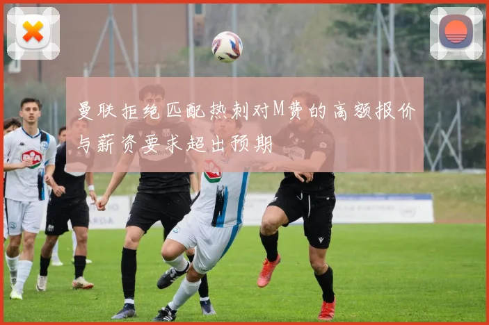 曼联拒绝匹配热刺对M费的高额报价与薪资要求超出预期