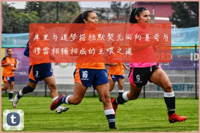 库里与追梦搭档默契无间约基奇与穆雷相辅相成的互喂之道