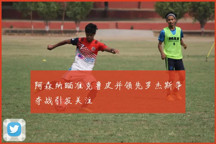 阿森纳瞄准克鲁皮并领先罗杰斯争夺战引发关注