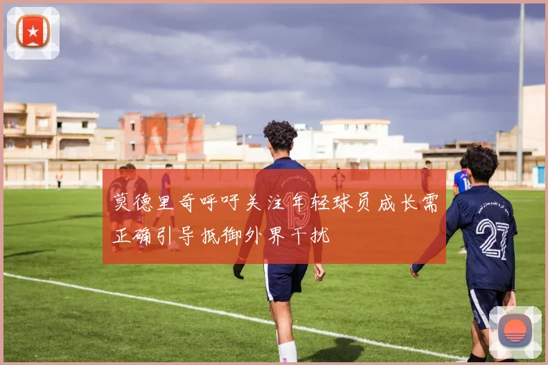 莫德里奇呼吁关注年轻球员成长需正确引导抵御外界干扰